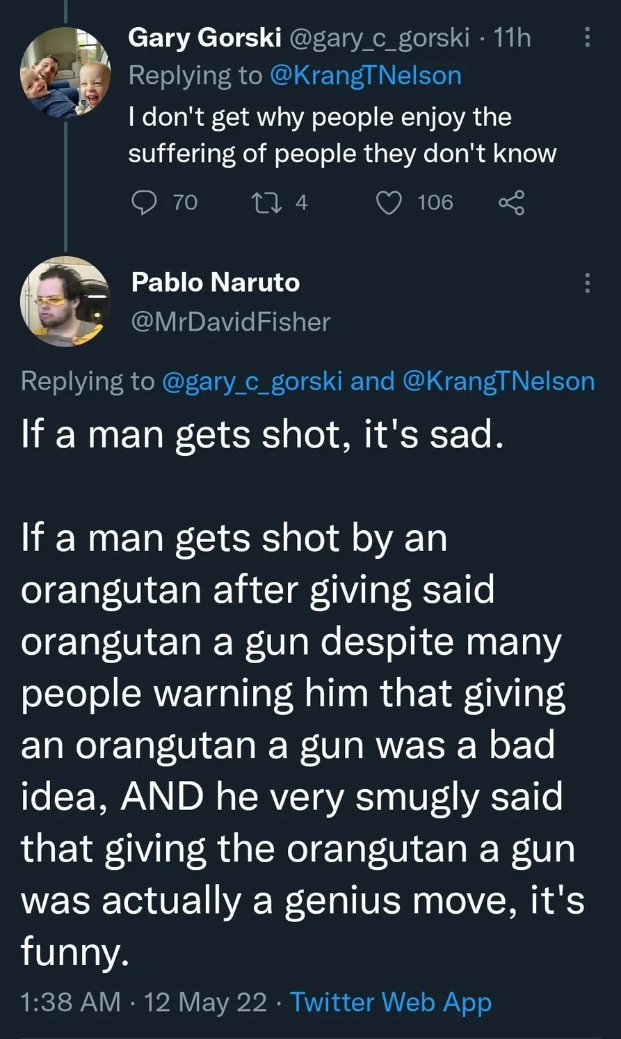 Tweet: I don't get why people enjoy the suffering of people they don't know. Reply: If a man gets shot, it's sad. If a man gets shot by an orangutan after giving said orangutan a gun despite many people warning him that giving an orangutan a gun was a bad idea, AND he very smugly said that giving the orangutan a gun was actually a genius move, it's funny.