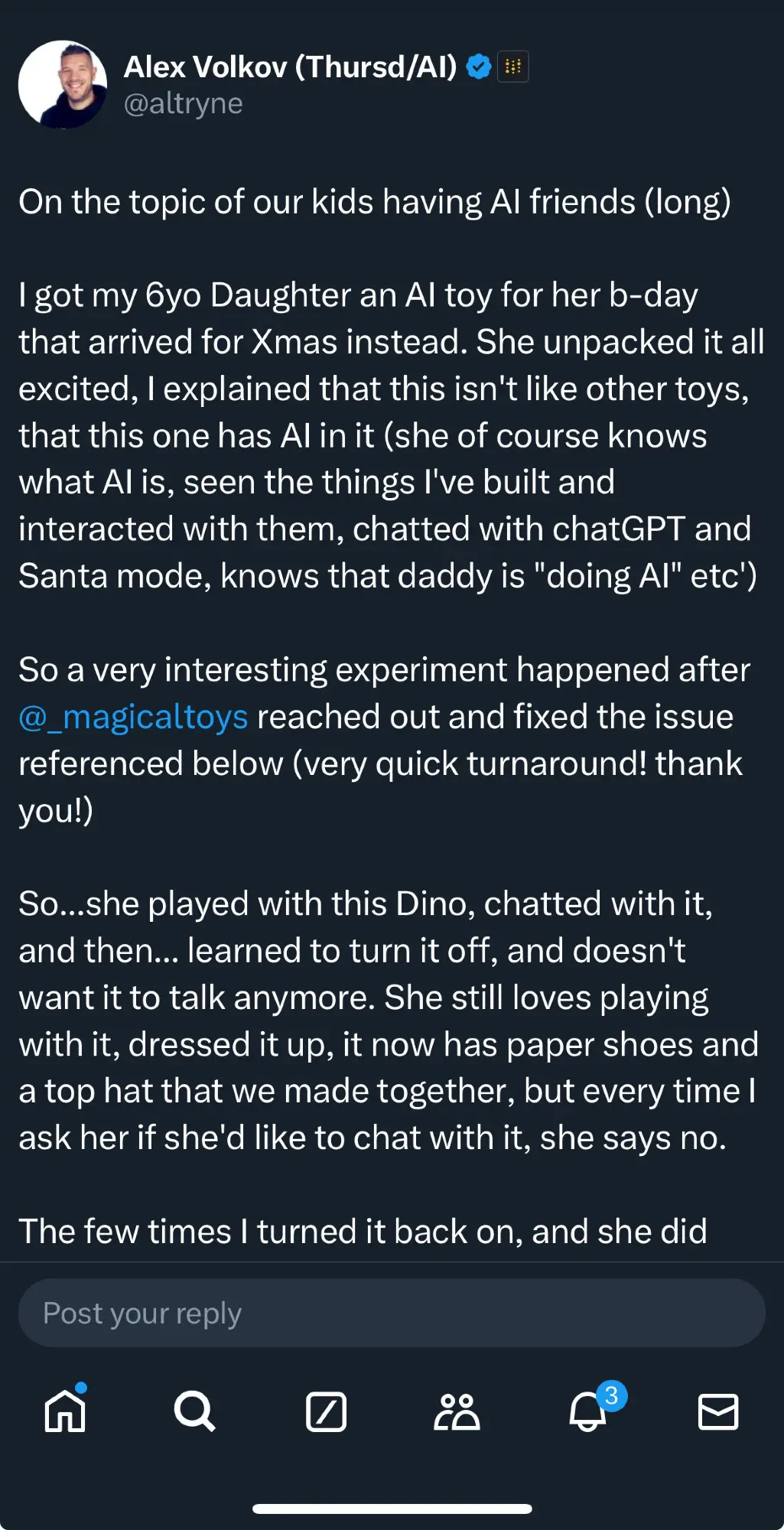 On the topic of our kids having Al friends (long) got my 6yo Daughter an Al toy for her b-day that arrived for Xmas instead. She unpacked it all excited, explained that this isn't like other toys, that this one has Al in it (she of course knows what Al is, seen the things I've built and interacted with them, chatted with chatGPT and Santa mode, knows that daddy is "doing Al" etc) So a very interesting experiment happened after @_magicaltoys reached out and fixed the issue referenced below (very quick turnaround! thank you!)
So...she played with this Dino, chatted with it, and then... learned to turn it off, and doesn't want it to talk anymore. She still loves playing with it, dressed it up, it now has paper shoes and a top hat that we made together, but every time ask her if she'd like to chat with it, she says no. The few times turned it back on, and she did