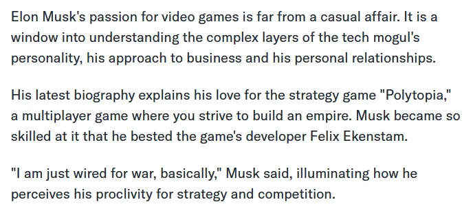 Elon Musk's passion for video games is far from a casual affair. It is a window into understanding the complex layers of the tech mogul's personality, his approach to business and his personal relationships. His latest biography explains his love for the strategy game "Polytopia," a multiplayer game where you strive to build an empire. Musk became so skilled at it that he bested the game's developer Felix Ekenstam. "I am just wired for war, basically," Musk said, illuminating how he perceives his proclivity for strategy and competition.