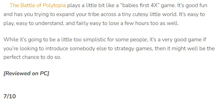 7/10: The Battle of Polytopia plays a little bit like a “babies first 4X” game. It’s good fun and has you trying to expand your tribe across a tiny cutesy little world. It’s easy to play, easy to understand, and fairly easy to lose a few hours too as well. While it’s going to be a little too simplistic for some people, it’s a very good game if you’re looking to introduce somebody else to strategy games, then it might well be the perfect chance to do so.