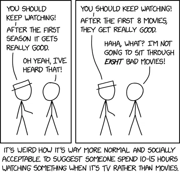White Hat: You should keep watching! After the first season it gets really good. Cueball: Oh yeah, I've heard that! White Hat: You should keep watching! After the first 8 movies, they get really good. Cueball: Haha, what? I'm not going to sit through eight bad movies! It's weird how it's way more normal and socially acceptable to suggest someone spend 10-15 hours watching something when it's TV rather than movies.