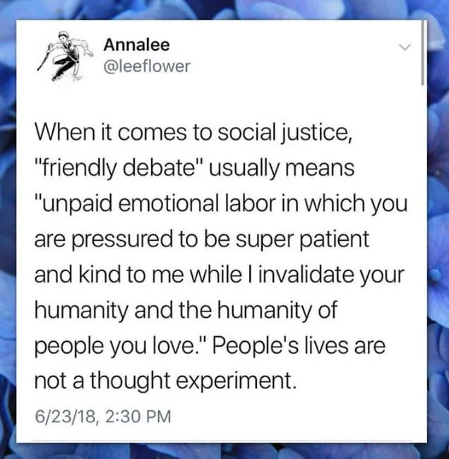 When it comes to social justice, "friendly debate" usually means "unpaid
emotional labor in which you are pressured to be super patient and kind to me while I invalidate your humanity and the humanity of people you love." People's lives are not a thought experiment.