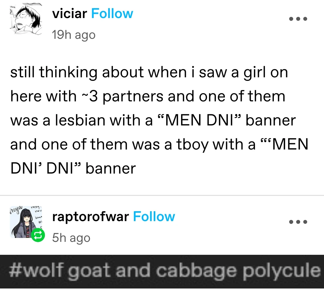 viciar posts:  
still thinking about when i saw a girl on here with ~3 partners and one of them was a lesbian with a “MEN DNI” banner and one of them was a tboy with a “MEN DNI’ DNI” banner

raptorofwar replies:  
[screenshot of tumblr tags]  
#wolf goat and cabbage polycule