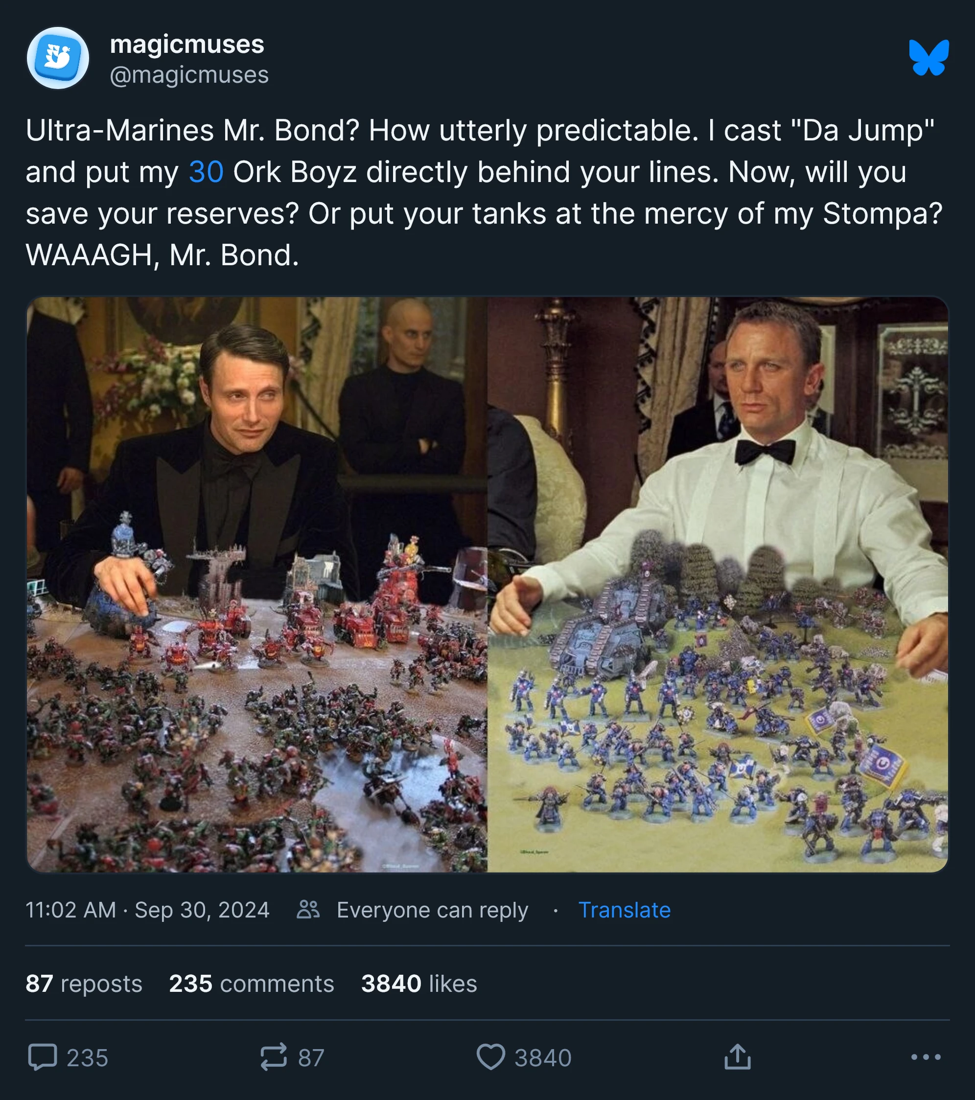 Ultra-Marines Mr. Bond? How utterly predictable. I cast "Da Jump" and put my 30 Ork Boyz directly behind your lines. Now, will you save your reserves? Or put your tanks at the mercy of my Stompa? WAAAGH, Mr. Bond.