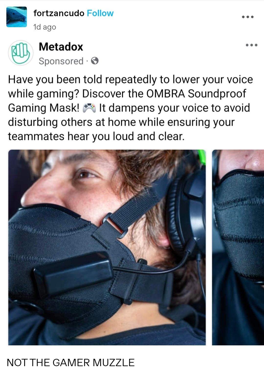 Tumblr post by fortzancudo. Screenshot of an ad on tumblr by Metadox. Have you been told repeatedly to lower your voice while gaming? Discover the OMBRA soundproof gaming mask! It dampens your voice to avoid disturbing others at home while ensuring your teammates hear you loud and clear. Picture of a gamer wearing a black mask secured by two straps and a headset. Comment in all caps: Not the gamer muzzle!