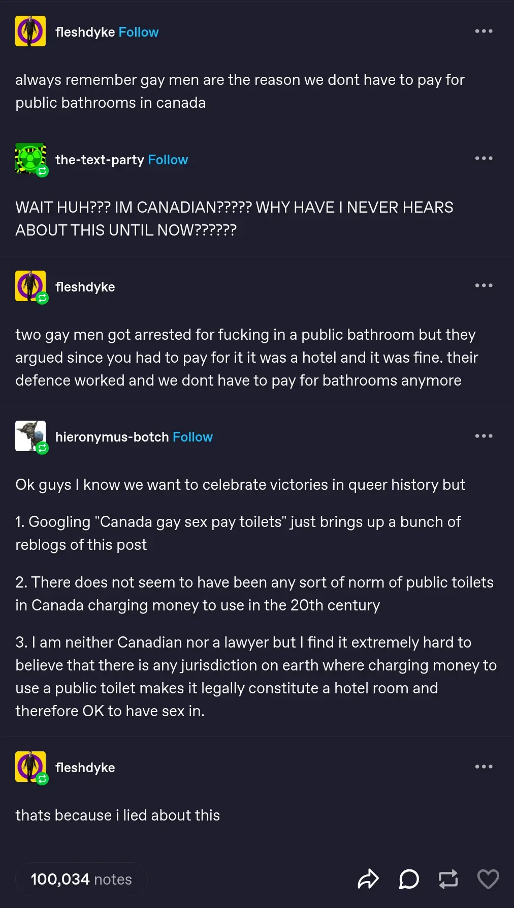 Tumblr post featuring multible users conversing. fleshdyke: "always remember gay men are the reason we dont have to pay for public bathrooms in canada" the-text-party: "WAIT HUH??? IM CANADIAN????? WHY HAVE I NEVER HEARS ABOUT THIS UNTIL NOW??????" fleshdyke: "two gay men got arrested for fucking in a public bathroom but they argued since you had to pay for it it was a hotel and it was fine. their defence worked and we dont have to pay for bathrooms anymore" hieronymus-botch: "Ok guys I know we want to celebrate victories in queer history but  1. Googling "Canada gay sex pay toilets" just brings up a bunch of reblogs of this post  2. There does not seem to have been any sort of norm of public toilets in Canada charging money to use in the 20th century  3. I am neither Canadian nor a lawyer but I find it extremely hard to believe that there is any jurisdiction on earth where charging money to use a public toilet makes it legally constitute a hotel room and therefore OK to have sex in." fleshdyke: "thats because i lied about this" 100,034 notes
