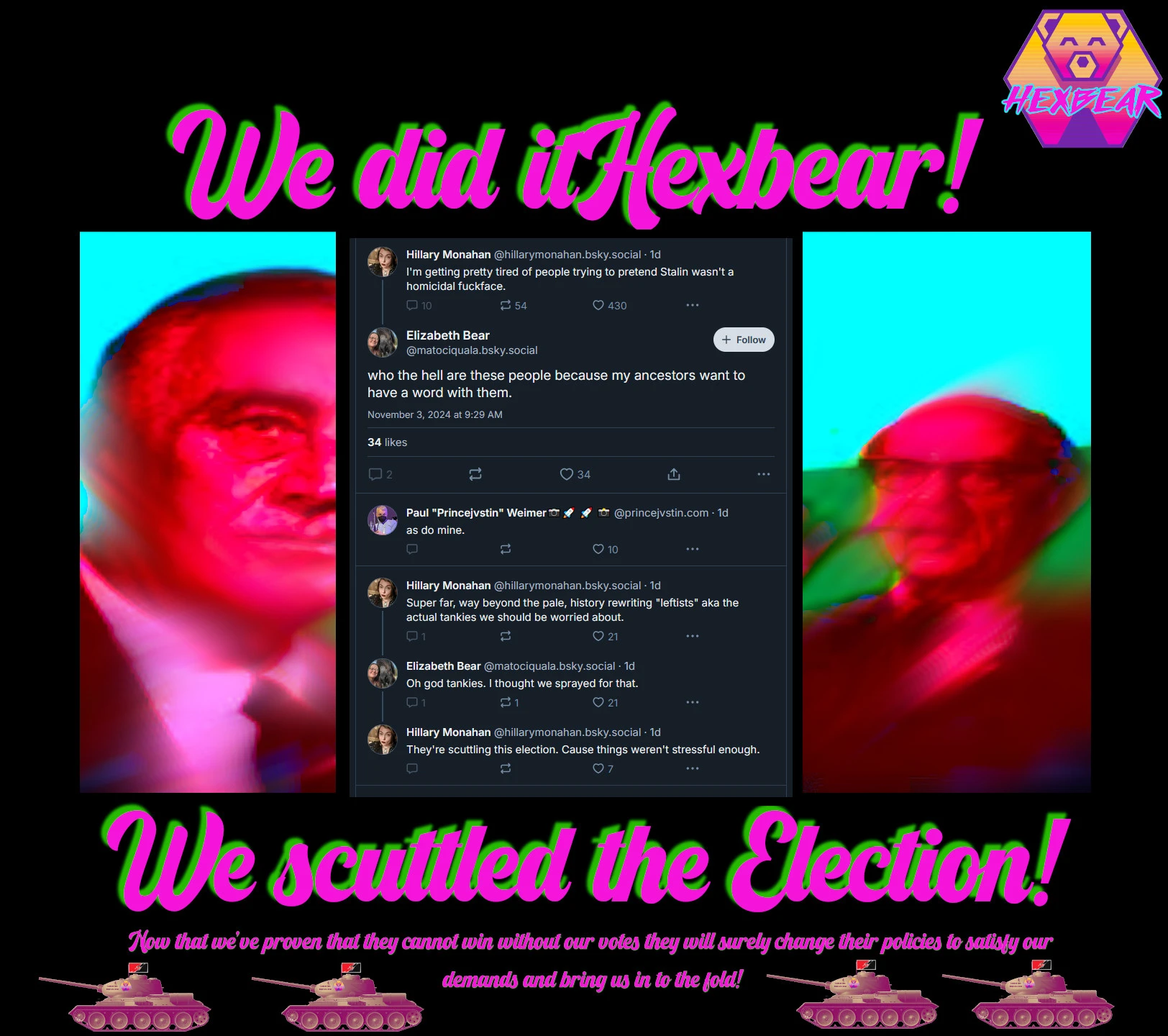 Across top: We Did It Hexbear! and the Hexbear logo. Bottom text: We scuttled the Election! Now that we've proven they cannot win without our votes they will surely change their policies to satisfy our demands and bring us in to the fold! Body is a series of tweets: Hillary Monahan "I'm getting pretty tired of people trying to pretend Stalin wasn't a homicidal fuckface." Elizabeath Bear: who the hell are these people because my ancestors would like to have a word with them." Paul "Princejvstin" Weimer: "as do mine" Hillary Monahan: Super war, way behind the pale, history rewriting "leftists" aha the actual tankies we should be worried about." Elizabeth Bear: "Oh god Tankies I thought we sprayed for that." Hillary Monahan: "They're scuttling the election. Cause things weren't stressful enough." The background is two highly distorted white men in suits. A small line of Hexbear T-34 tanks rolls across the very bottom. 