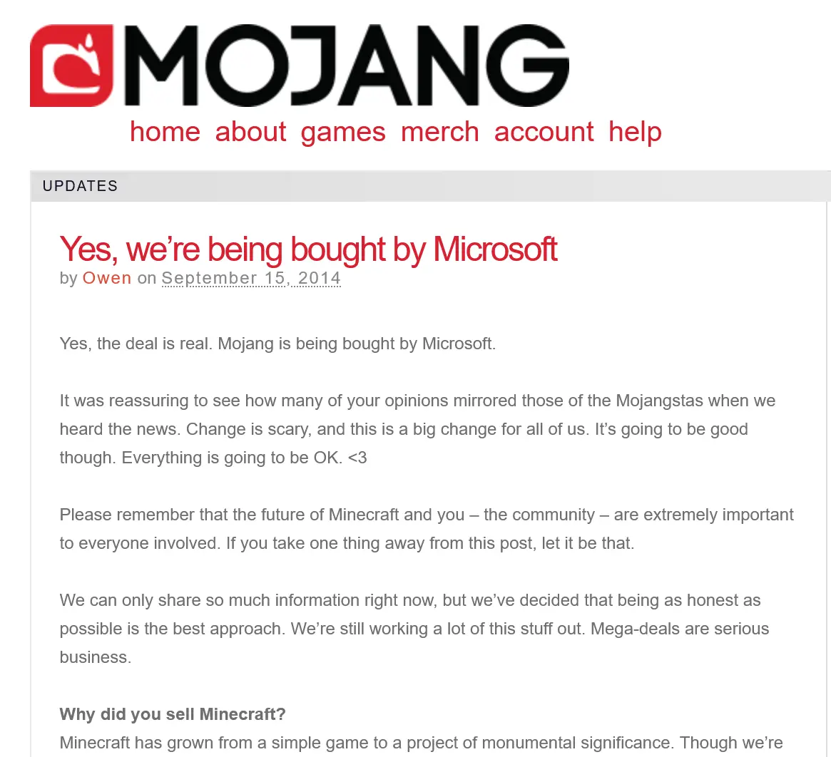 Mojang blog post:

"Yes, we're being bought by Microsoft"
(by Owen on September 12, 2014)

Yes, the deal is real. Mojang is being bought by Microsoft.

It was reassuring to see how many of your opinions mirrored those of the Mojangstas when we heard the news. Change is scary, and this is a big change for all of us. It's going to be good though. Everything is going to be OK. <3

Please remember that the future of Minecraft and you — the community — are extremely important to everyone involved. If you take one thing away from this post, let it be that.

We can only share so much information right now, but we’ve decided that being as honest as possible is the best approach. We're still working a lot of this stuff out. Mega-deals are serious business.

Why did you sell Minecraft?
Minecraft has grown from a simple game to a project of monumental significance. Though we're [...]