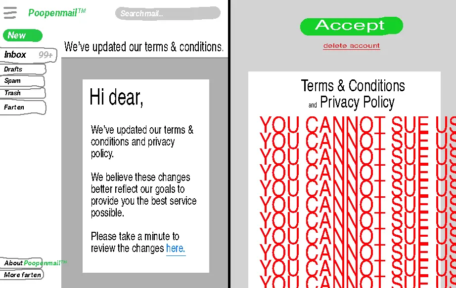 FIRST IMAGE: digital drawing of "poopenmail" email inbox. An email titled "We've updated our terms and conditions" is currently open. The email reads "Hi dear, we've updated our terms and conditions and privacy policy. We believe these changes better reflect our goals to provide you the best service possible. Please take a minute to review the changes here." "here" is a blue link. SECOND IMAGE: A page titled "Terms and conditions and privacy policy". In giant bright red text, it reads "You cannot sue us. You cannot sue us. You cannot sue us. You cannot sue us. You cannot sue us. You cannot sue us. You cannot sue us. You cannot sue us. You cannot sue us. You cannot sue us. You cannot sue us". At the top of the screen is a big green button labeled "accept" and a small red button labeled "delete account".