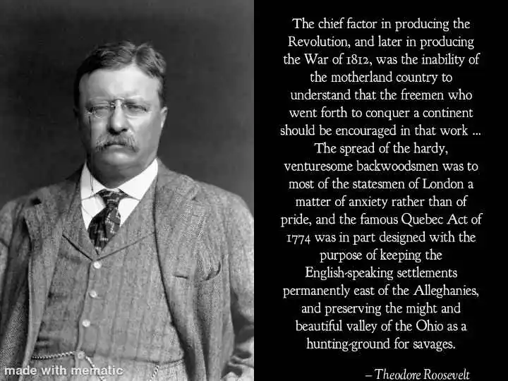 The chief factor in producing the Revolution, and later in producing the War of 1812, was the inability of the motherland country to understand that the freemen who went forth to conquer a continent should be encouraged in that work … The spread of the hardy, venturesome backwoodsmen was to most of the statesmen of London a matter of anxiety rather than of pride, and the famous Quebec Act of 1774 was in part designed with the purpose of keeping the English-speaking settlements permanently east of the Alleghanies, and preserving the might and beautiful valley of the Ohio as a hunting-ground for savages.