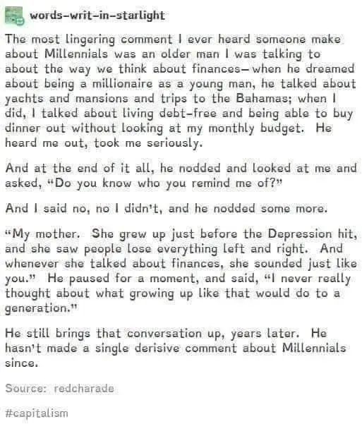 words-writ-in-starlight

The most lingering comment I ever heard someone make about Millennials was an older man I was talking to about the way we think about finances - when he dreamed about being a millionaire as a young man, he talked about yachts and mansions and trips to the Bahamas; when I did, I talked about living debt-free and being able to buy dinner out without looking at my monthly budget. He heard me out, took me seriously.

And at the end of it all, he nodded and looked at me and asked, "Do you know who you remind me of?"

And I said no, no I didn't, and he nodded some more.

"My mother. She grew up just before the Depression hit, and she saw people lose everything left and right. And whenever she talked about finances, she sounded just like you." He paused for a moment, and said, "I never really thought about what growing up like that would do to a generation."

He still brings that conversation up, years later. He hasn't made a single derisive comment about Millennials since.

Source: redcharade
#capitalism