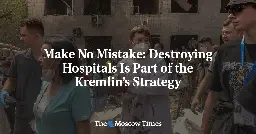 Make No Mistake: Destroying Hospitals Is Part of the Kremlin’s Strategy - The Moscow Times