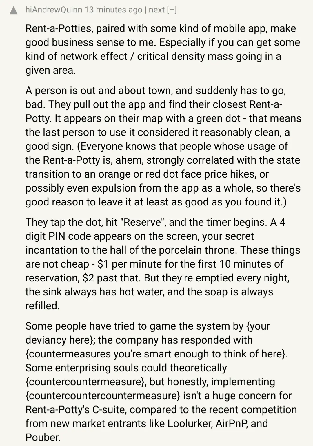 A Hacker News comment saying "Rent-a-Potties, paired with some kind of mobile app, make good business sense to me. Especially if you can get some kind of network effect / critical density mass going in a given area.  A person is out and about town, and suddenly has to go, bad. They pull out the app and find their closest Rent-a-Potty. It appears on their map with a green dot - that means the last person to use it considered it reasonably clean, a good sign. (Everyone knows that people whose usage of the Rent-a-Potty is, ahem, strongly correlated with the state transition to an orange or red dot face price hikes, or possibly even expulsion from the app as a whole, so there's good reason to leave it at least as good as you found it.)  They tap the dot, hit "Reserve", and the timer begins. A 4 digit PIN code appears on the screen, your secret incantation to the hall of the porcelain throne. These things are not cheap - $1 per minute for the first 10 minutes of reservation, $2 past that. But they're emptied every night, the sink always has hot water, and the soap is always filled."