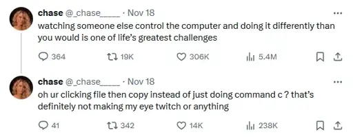 watching someone else control the computer and doing it differently than you would is one of life’s greatest challenges oh ur clicking file then copy instead of just doing command c ? that’s definitely not making my eye twitch or anything