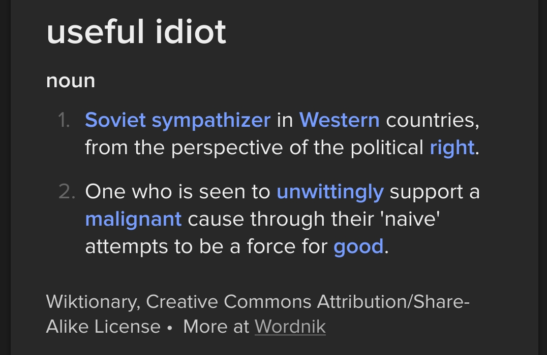 useful idiot, noun: 1. Soviet sympathizer in Western countries, from the perspective of the political right; 2. One who is seen to unwittingly support a malignant cause through their 'naive' attempts to be a force for good