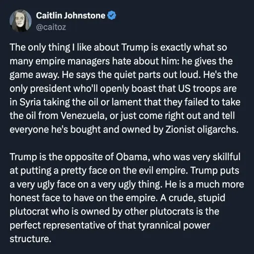 By Caitlin Johnstone, @caitoz: The only thing I like about Trump is exactly what so many empire managers hate about him: he gives the game away. He says the quiet parts out loud. He’s the only president who’ll openly boast that US troops are in Syria to keep the oil or lament that they failed to take the oil from Venezuela, or just come right out and tell everyone he’s bought and owned by Zionist oligarchs.   Trump is the opposite of Obama, who was very skillful at putting a pretty face on the evil empire. Trump puts a very ugly face on a very ugly thing. He is a much more honest face to have on the empire. A crude, stupid plutocrat who is owned by other plutocrats is the perfect representative of that tyrannical power structure.